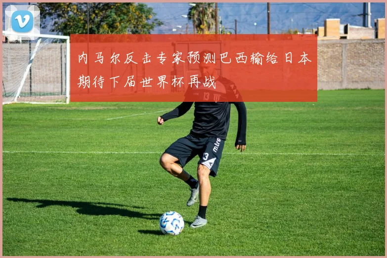 内马尔反击专家预测巴西输给日本期待下届世界杯再战