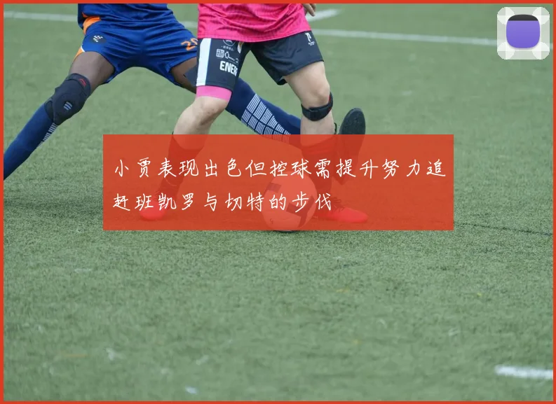 小贾表现出色但控球需提升努力追赶班凯罗与切特的步伐