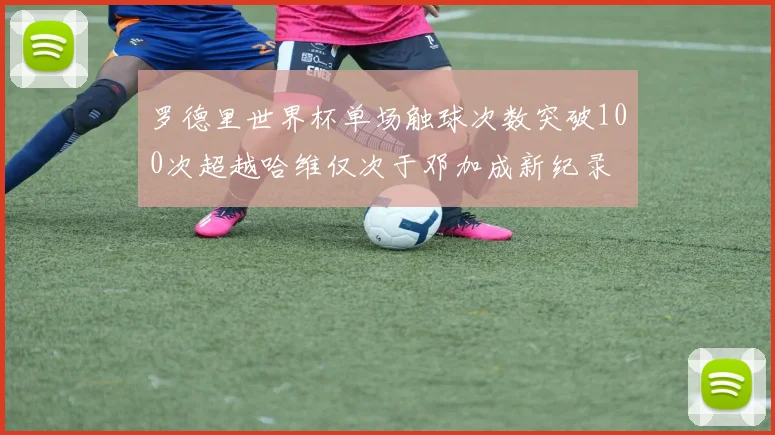 罗德里世界杯单场触球次数突破100次超越哈维仅次于邓加成新纪录