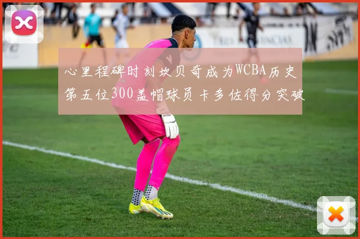 心里程碑时刻坎贝奇成为WCBA历史第五位300盖帽球员卡多佐得分突破1000大关