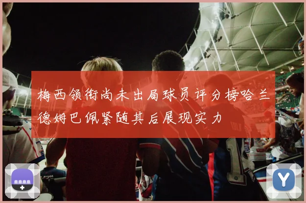 梅西领衔尚未出局球员评分榜哈兰德姆巴佩紧随其后展现实力