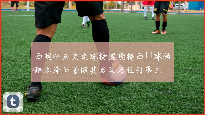 西超杯历史进球榜揭晓梅西14球领跑本泽马紧随其后莱万位列第三