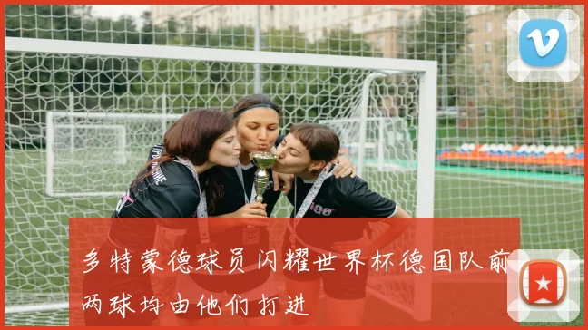 多特蒙德球员闪耀世界杯德国队前两球均由他们打进