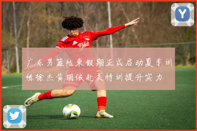 广东男篮结束假期正式启动夏季训练徐杰黄明依赴美特训提升实力