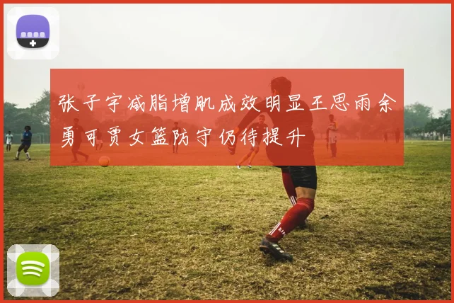 张子宇减脂增肌成效明显王思雨余勇可贾女篮防守仍待提升