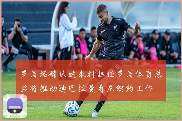 罗马诺确认达米科担任罗马体育总监将推动迪巴拉曼奇尼续约工作