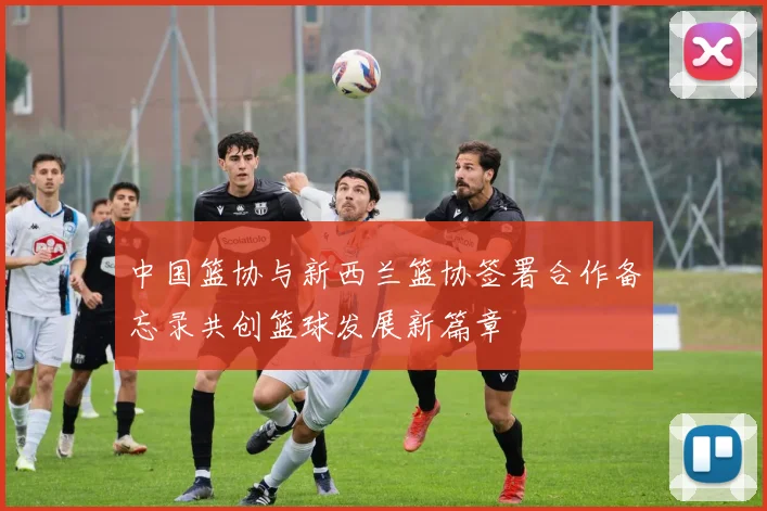 中国篮协与新西兰篮协签署合作备忘录共创篮球发展新篇章