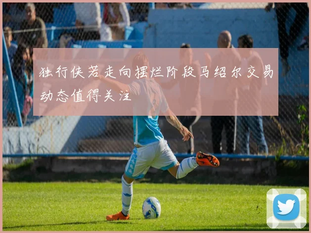 独行侠若走向摆烂阶段马绍尔交易动态值得关注