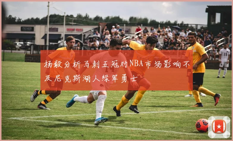 杨毅分析马刺五冠对NBA市场影响不及尼克斯湖人绿军勇士