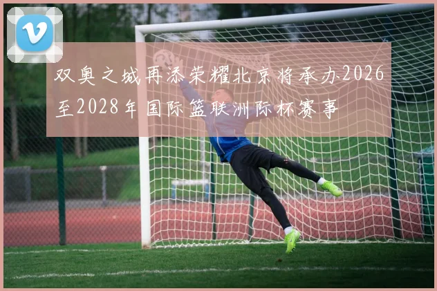 双奥之城再添荣耀北京将承办2026至2028年国际篮联洲际杯赛事