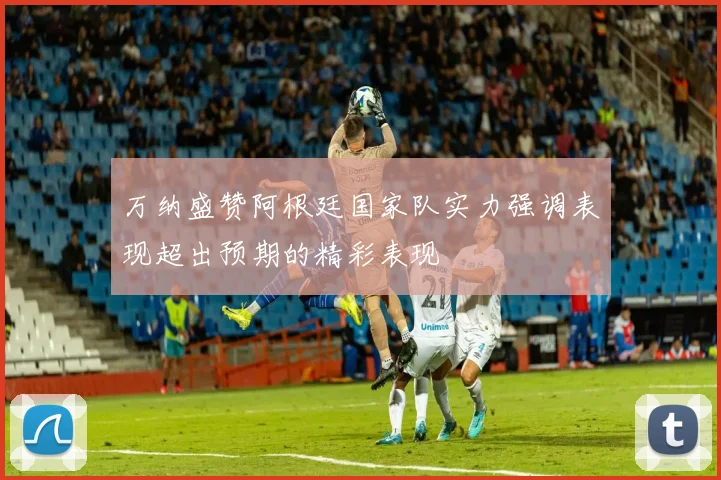 万纳盛赞阿根廷国家队实力强调表现超出预期的精彩表现